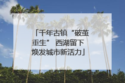 千年古镇“破茧重生” 西湖留下焕发城市新活力