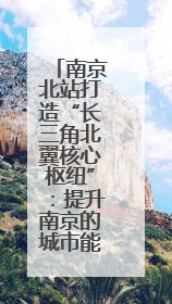 南京北站打造“长三角北翼核心枢纽”：提升南京的城市能级