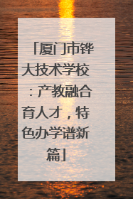厦门市铧大技术学校：产教融合育人才，特色办学谱新篇
