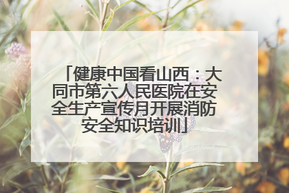 健康中国看山西：大同市第六人民医院在安全生产宣传月开展消防安全知识培训