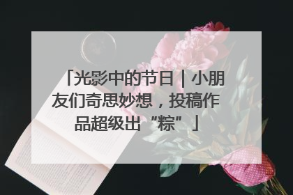 光影中的节日｜小朋友们奇思妙想，投稿作品超级出“粽”