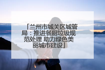 兰州市城关区城管局：推进餐厨垃圾规范处理 助力绿色美丽城市建设