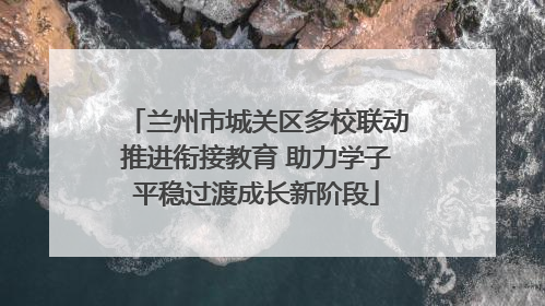 兰州市城关区多校联动推进衔接教育 助力学子平稳过渡成长新阶段