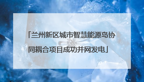 兰州新区城市智慧能源岛协同耦合项目成功并网发电