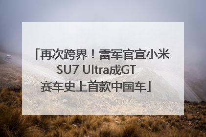 再次跨界！雷军官宣小米SU7 Ultra成GT赛车史上首款中国车