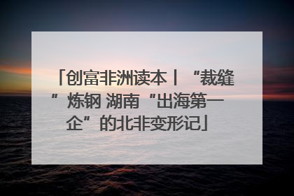 创富非洲读本丨“裁缝”炼钢 湖南“出海第一企”的北非变形记