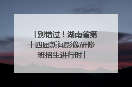 别错过！湖南省第十四届新闻影像研修班招生进行时