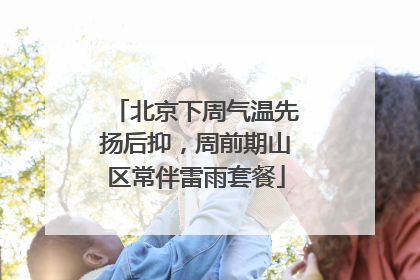 北京下周气温先扬后抑，周前期山区常伴雷雨套餐