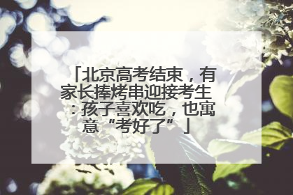 北京高考结束，有家长捧烤串迎接考生：孩子喜欢吃，也寓意“考好了”