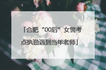 合肥“00后”女警考点执勤遇到当年老师