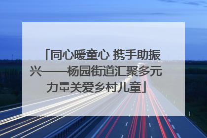 同心暖童心 携手助振兴——杨园街道汇聚多元力量关爱乡村儿童