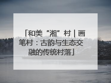 和美“湘”村｜画笔村：古韵与生态交融的传统村落