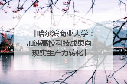 哈尔滨商业大学：加速高校科技成果向现实生产力转化