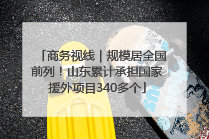 商务视线｜规模居全国前列！山东累计承担国家援外项目340多个