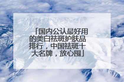 国内公认最好用的美白祛斑护肤品排行，中国祛斑十大名牌，放心囤