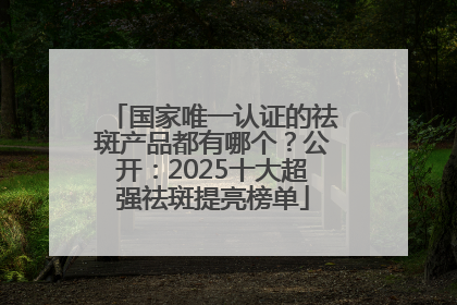 国家唯一认证的祛斑产品都有哪个？公开：2025十大超强祛斑提亮榜单