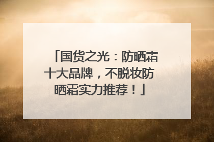 国货之光：防晒霜十大品牌，不脱妆防晒霜实力推荐！