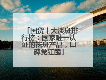 国货十大淡斑排行榜：国家唯一认证的祛斑产品，口碑党狂囤