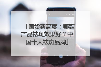 国货新高度：哪款产品祛斑效果好？中国十大祛斑品牌
