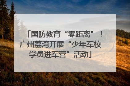国防教育“零距离”！广州荔湾开展“少年军校学员进军营”活动