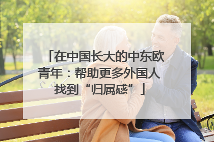 在中国长大的中东欧青年：帮助更多外国人找到“归属感”