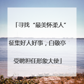 寻找“最美怀柔人”征集好人好事，白敬亭受聘担任形象大使