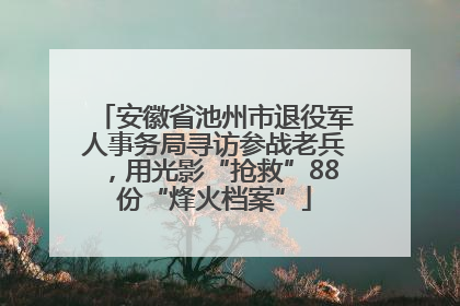 安徽省池州市退役军人事务局寻访参战老兵，用光影“抢救”88份“烽火档案”