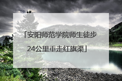 安阳师范学院师生徒步24公里重走红旗渠