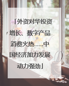 外资对华投资增长、数字产品消费火热……中国经济加力发展动力强劲