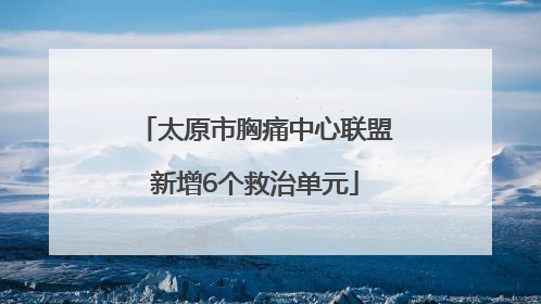 太原市胸痛中心联盟新增6个救治单元