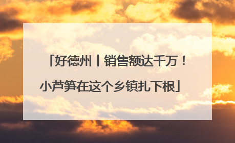 好德州丨销售额达千万！小芦笋在这个乡镇扎下根