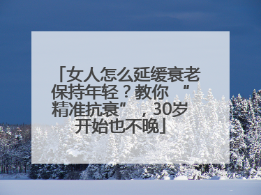 女人怎么延缓衰老保持年轻？教你 “精准抗衰”，30岁开始也不晚