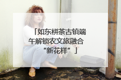 如东栟茶古镇端午解锁农文旅融合“新花样”