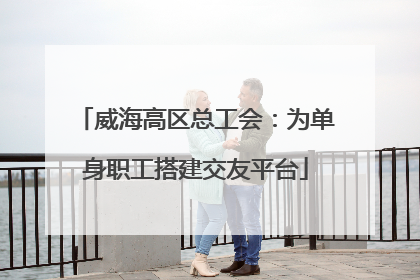 威海高区总工会：为单身职工搭建交友平台