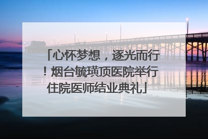 心怀梦想，逐光而行！烟台毓璜顶医院举行住院医师结业典礼