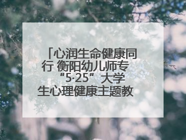 心润生命健康同行 衡阳幼儿师专“5·25”大学生心理健康主题教育活动圆满落幕