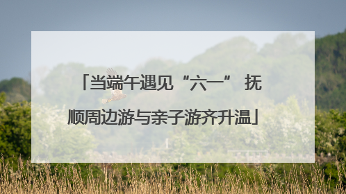 当端午遇见“六一” 抚顺周边游与亲子游齐升温