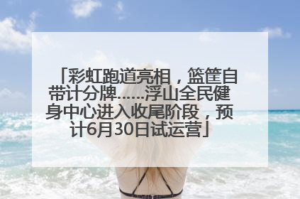 彩虹跑道亮相，篮筐自带计分牌……浮山全民健身中心进入收尾阶段，预计6月30日试运营