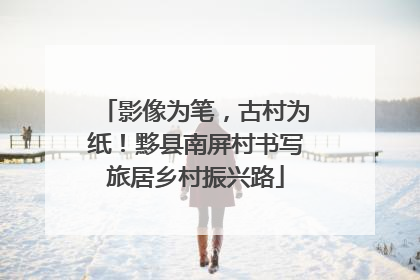 影像为笔，古村为纸！黟县南屏村书写旅居乡村振兴路