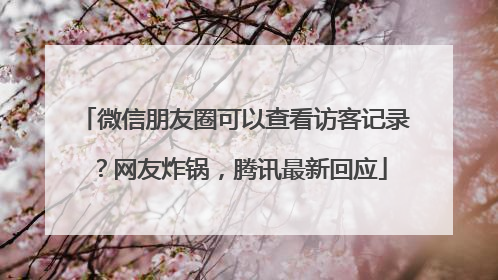 微信朋友圈可以查看访客记录？网友炸锅，腾讯最新回应