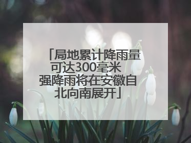 局地累计降雨量可达300毫米 强降雨将在安徽自北向南展开