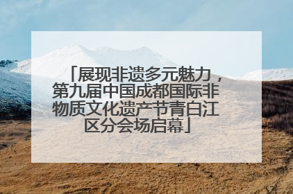 展现非遗多元魅力，第九届中国成都国际非物质文化遗产节青白江区分会场启幕