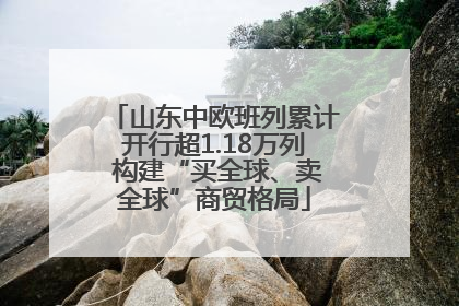 山东中欧班列累计开行超1.18万列 构建“买全球、卖全球”商贸格局