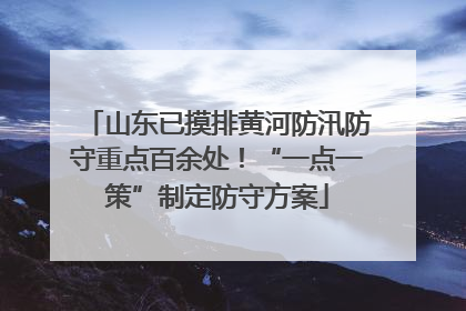 山东已摸排黄河防汛防守重点百余处！“一点一策”制定防守方案