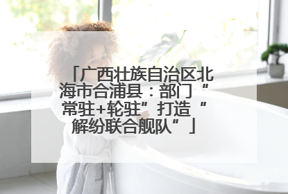 广西壮族自治区北海市合浦县：部门“常驻+轮驻”打造“解纷联合舰队”