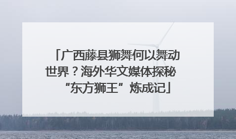 广西藤县狮舞何以舞动世界？海外华文媒体探秘“东方狮王”炼成记