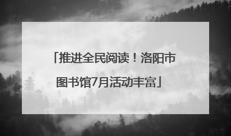 推进全民阅读！洛阳市图书馆7月活动丰富