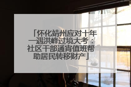 怀化靖州应对十年一遇洪峰过境大考：社区干部通宵值班帮助居民转移财产