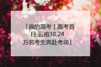 我的高考｜高考首日 云南38.24万名考生奔赴考场
