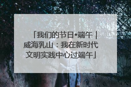 我们的节日•端午｜威海乳山：我在新时代文明实践中心过端午